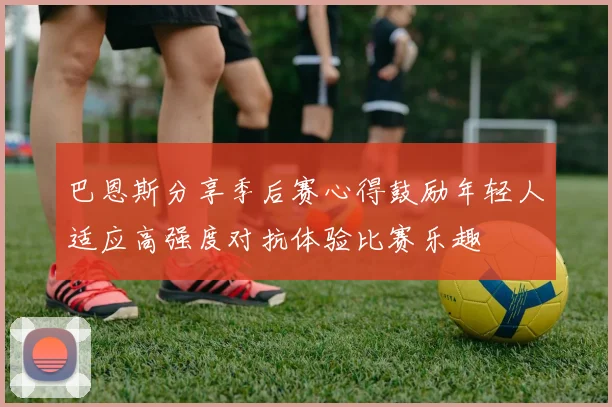 巴恩斯分享季后赛心得鼓励年轻人适应高强度对抗体验比赛乐趣