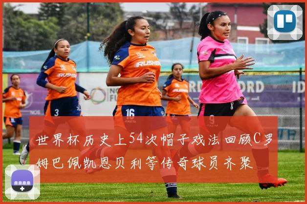 世界杯历史上54次帽子戏法回顾C罗姆巴佩凯恩贝利等传奇球员齐聚