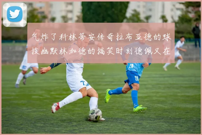 气炸了科林蒂安传奇拉布亚德的球技幽默林加德的搞笑时刻德佩又在装什么呢