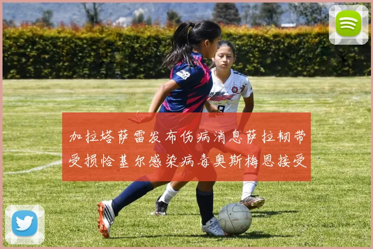 加拉塔萨雷发布伤病消息萨拉韧带受损恰基尔感染病毒奥斯梅恩接受治疗