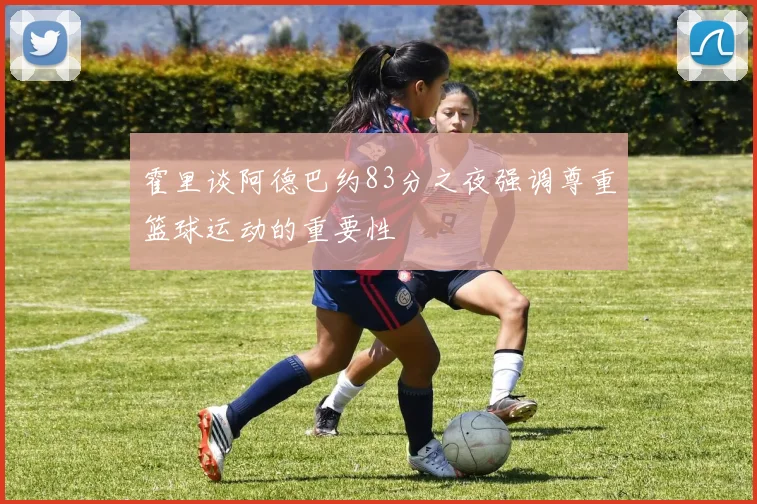 霍里谈阿德巴约83分之夜强调尊重篮球运动的重要性