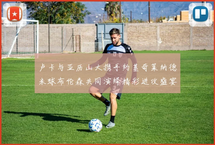 卢卡与亚历山大携手约基奇莱纳德米球布伦森共同演绎精彩进攻盛宴