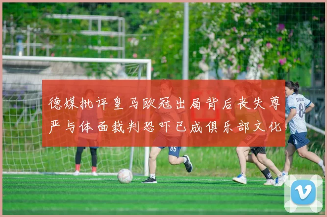 德媒批评皇马欧冠出局背后丧失尊严与体面裁判恐吓已成俱乐部文化