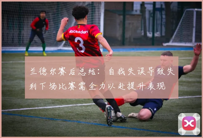 兰德尔赛后总结：自我失误导致失利下场比赛需全力以赴提升表现
