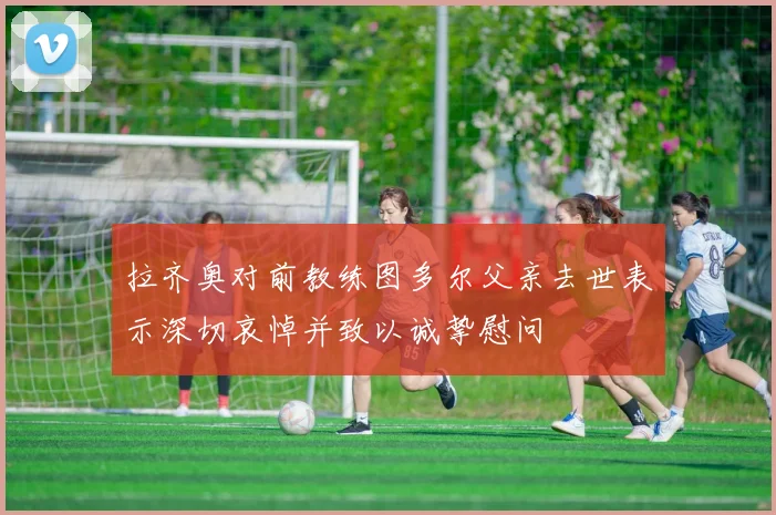 拉齐奥对前教练图多尔父亲去世表示深切哀悼并致以诚挚慰问