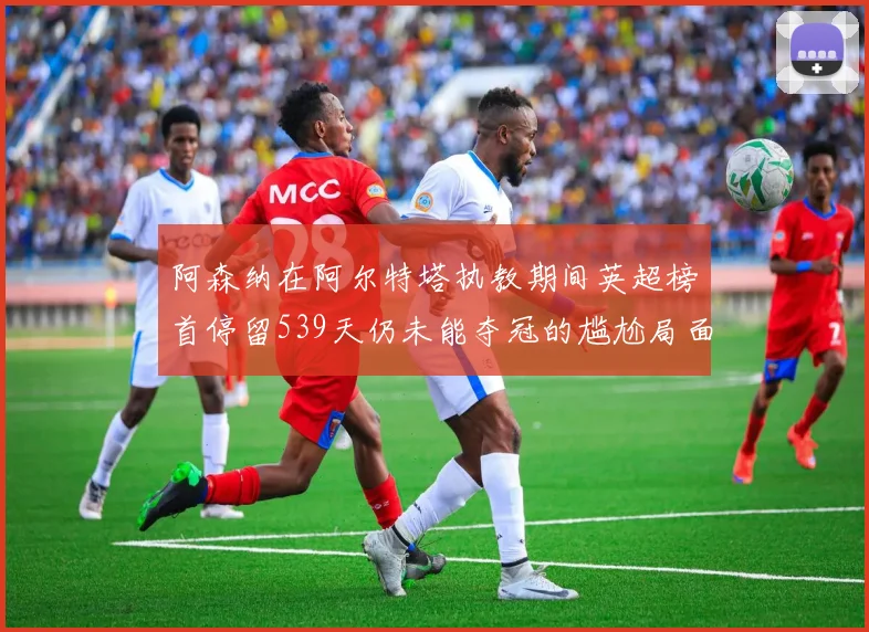 阿森纳在阿尔特塔执教期间英超榜首停留539天仍未能夺冠的尴尬局面