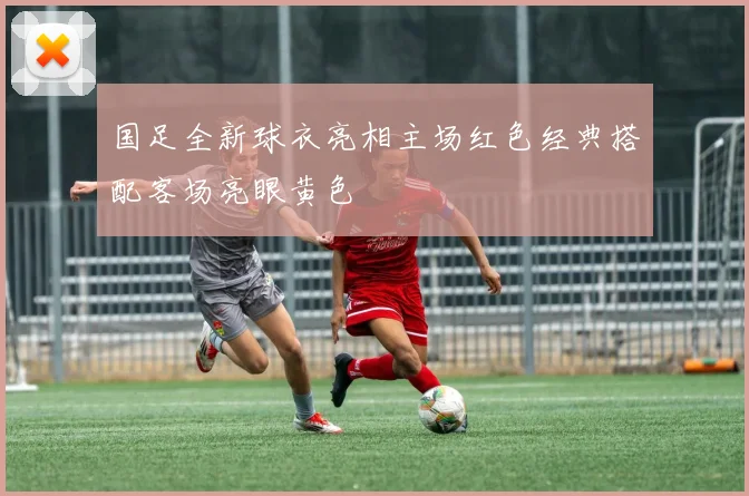 国足全新球衣亮相主场红色经典搭配客场亮眼黄色
