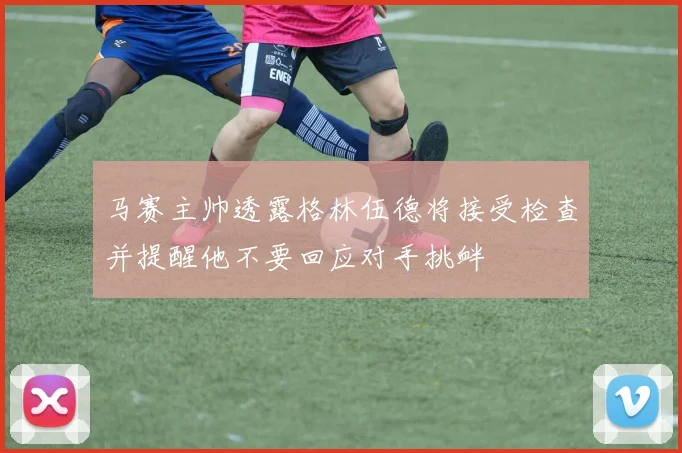 马赛主帅透露格林伍德将接受检查并提醒他不要回应对手挑衅