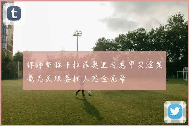 律师坚称卡拉菲奥里与意甲卖淫案毫无关联委托人完全无辜